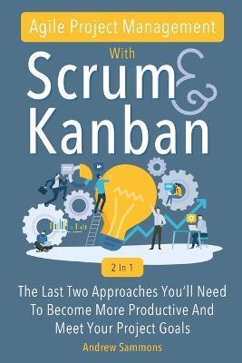 Agile Project Management With Scrum + Kanban 2 In 1: The Last 2 Approaches You'll Need To Become More Productive And Meet Your Project Goals - Andrew Sammons
