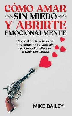 Cmo Amar sin Miedo y Abrirte Emocionalmente: Cmo Abrirte a Nuevas Personas en tu Vida sin el Miedo Paralizante a Salir Lastimado - Mike Bailey