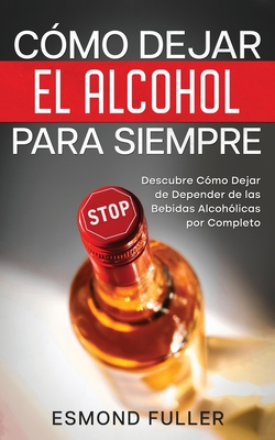 Cómo Dejar el Alcohol para Siempre: Descubre Cómo Dejar de Depender de las Bebidas Alcohólicas por Completo - Esmond Fuller