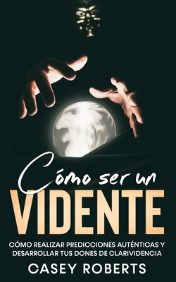 Cómo ser un Vidente: Cómo Realizar Predicciones Auténticas y Desarrollar tus Dones de Clarividencia - Casey Roberts