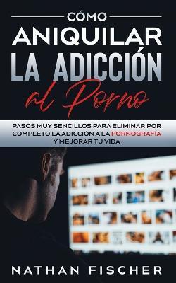 Cómo Aniquilar la Adicción al Porno: Pasos muy Sencillos para Eliminar por Completo la Adicción a la Pornografía y Mejorar tu Vida - Nathan Fischer