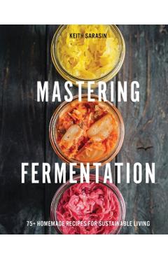 Mastering Fermentation: 100+ Homemade Recipes for Sustainable Living - Keith Sarasin