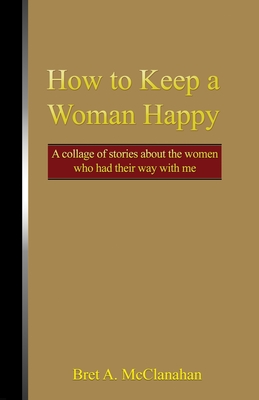 How to Keep a Woman Happy: A Collage of Stories About the Women Who Had Their Way with Me - Bret A. Mcclanahan