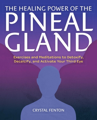 The Healing Power of the Pineal Gland: Exercises and Meditations to Detoxify, Decalcify, and Activate Your Third Eye - Crystal Fenton
