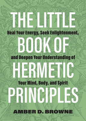 The Little Book of Hermetic Principles: Heal Your Energy, Seek Enlightenment, and Deepen Your Understanding of Your Mind, Body, and Spirit - Amber D. Browne