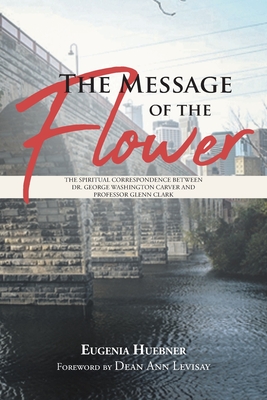 The Message of the Flower: The Spiritual Correspondence between Dr. George Washington Carver and Professor Glenn Clark - Eugenia Huebner