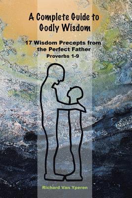 A Complete Guide to Godly Wisdom: 17 Wisdom Precepts from the Perfect Father Proverbs 1-9 - Richard Vanyperen