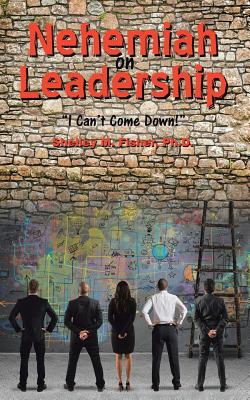 Nehemiah on Leadership: I Can't Come Down - Ph. D. Shelley M. Fisher