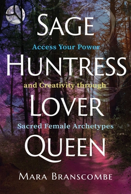 Sage, Huntress, Lover, Queen: Access Your Power and Creativity Through Sacred Female Archetypes - Mara Branscombe