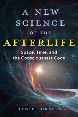 A New Science of the Afterlife: Space, Time, and the Consciousness Code - Daniel Drasin
