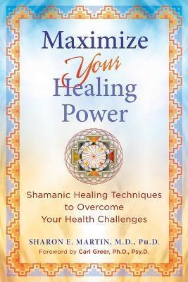 Maximize Your Healing Power: Shamanic Healing Techniques to Overcome Your Health Challenges - Sharon E. Martin