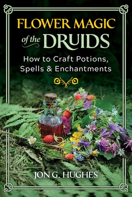 Flower Magic of the Druids: How to Craft Potions, Spells, and Enchantments - Jon G. Hughes