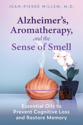 Alzheimer's, Aromatherapy, and the Sense of Smell: Essential Oils to Prevent Cognitive Loss and Restore Memory - Jean-pierre Willem