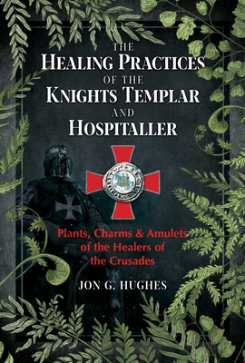 The Healing Practices of the Knights Templar and Hospitaller: Plants, Charms, and Amulets of the Healers of the Crusades - Jon G. Hughes