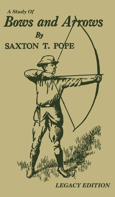 A Study Of Bows And Arrows (Legacy Edition): Traditional Archery Methods, Equipment Crafting, And Comparison Of Ancient Native American Bows - Saxton T. Pope
