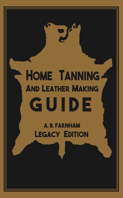 Home Tanning And Leather Making Guide (Legacy Edition): The Classic Manual For Working With And Preserving Your Own Buckskin, Hides, Skins, and Furs - Albert B. Farnham
