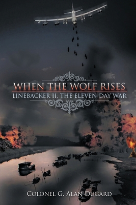 When the Wolf Rises: Linebacker II, The Eleven Day War - Colonel Alan G. Dugard