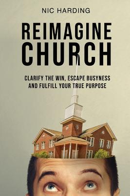 Coperta cărții 'Reimagine Church: Clarify the Win, Escape Busyness and Fulfill Your True Purpose - Nic Harding'