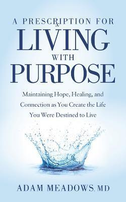 A Prescription for Living with Purpose: Maintaining Hope, Healing and Connection as You Create the Life You Were Destined to Live - Adam Meadows