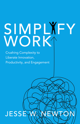Simplify Work: Crushing Complexity to Liberate Innovation, Productivity, and Engagement - Jesse W. Newton