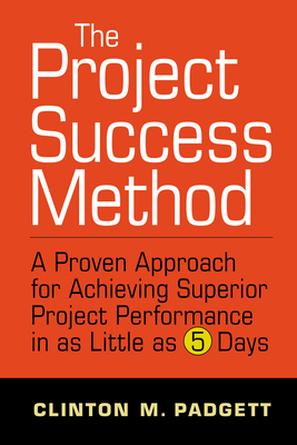 The Project Success Method: A Proven Approach for Achieving Superior Project Performance in as a Little as 5 Days - Clinton M. Padgett