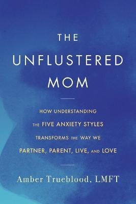 The Unflustered Mom: How Understanding the Five Anxiety Styles Transforms the Way We Parent, Partner, Live, and Love - Amber Trueblood