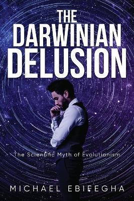 The Darwinian Delusion: The Scientific Myth Of Evolutionism - Michael Ebifegha