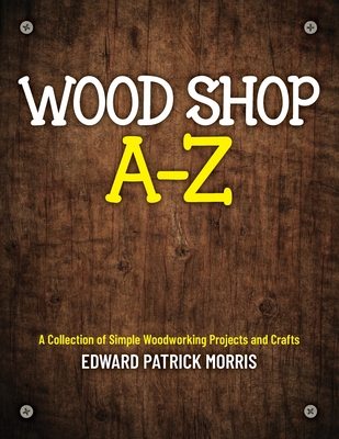 Wood Shop A - Z: A collection of simple woodworking projects and crafts - Edward Patrick Patrick Morris