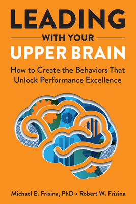 Leading with Your Upper Brain: How to Create the Behaviors That Unlock Performance Excellence - Robert W. Frisina