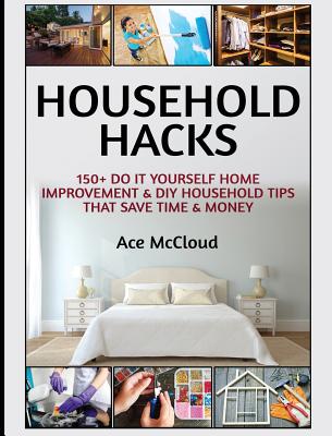 Household Hacks: 150+ Do It Yourself Home Improvement & DIY Household Tips That Save Time & Money - Ace Mccloud