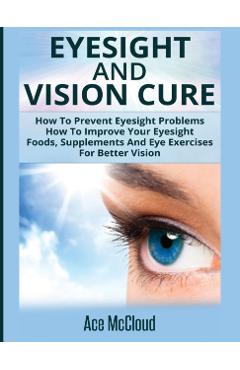 Eyesight And Vision Cure: How To Prevent Eyesight Problems: How To Improve Your Eyesight: Foods, Supplements And Eye Exercises For Better Vision - Ace Mccloud