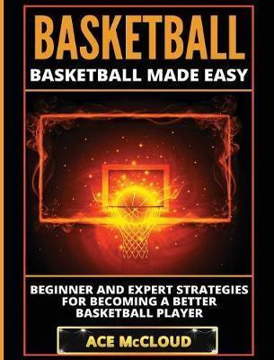 Basketball: Basketball Made Easy: Beginner and Expert Strategies For Becoming A Better Basketball Player - Ace Mccloud