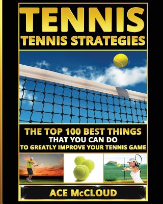 Tennis: Tennis Strategies: The Top 100 Best Things That You Can Do To Greatly Improve Your Tennis Game - Ace Mccloud