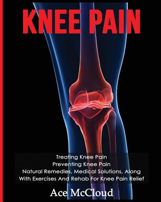 Knee Pain: Treating Knee Pain: Preventing Knee Pain: Natural Remedies, Medical Solutions, Along With Exercises And Rehab For Knee - Ace Mccloud