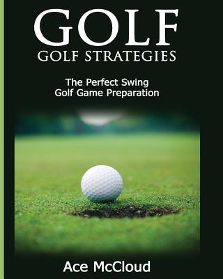 Golf: Golf Strategies: The Perfect Swing: Golf Game Preparation - Ace Mccloud
