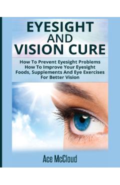 Eyesight And Vision Cure: How To Prevent Eyesight Problems: How To Improve Your Eyesight: Foods, Supplements And Eye Exercises For Better Vision - Ace Mccloud