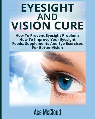 Eyesight And Vision Cure: How To Prevent Eyesight Problems: How To Improve Your Eyesight: Foods, Supplements And Eye Exercises For Better Vision - Ace Mccloud