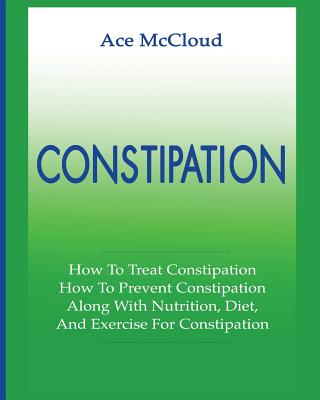 Constipation: How To Treat Constipation: How To Prevent Constipation: Along With Nutrition, Diet, And Exercise For Constipation - Ace Mccloud