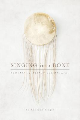 Singing into Bone: Stories of Vision and Healing - Rebecca Singer