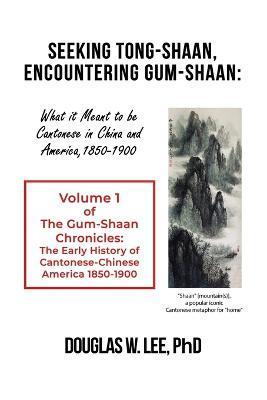 Seeking Tong-Shaan, Encountering Gum-Shaan: What it Meant to Be Cantonese in China and America, 1850-1900: The Gum-Shaan Chronicles: Volume 1 - Douglas W. Lee