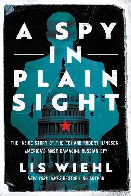 A Spy in Plain Sight: The Inside Story of the FBI and Robert Hanssen--America's Most Damaging Russian Spy - Lis Wiehl