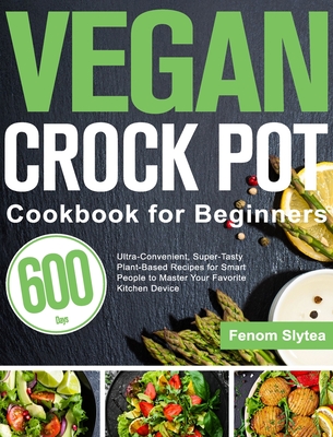 Vegan Crock Pot Cookbook for Beginners: 600-Day Ultra-Convenient, Super-Tasty Plant-Based Recipes for Smart People to Master Your Favorite Kitchen Dev - Fenom Slytea