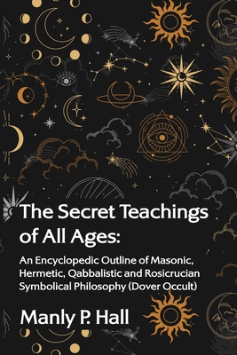 The Secret Teachings of All Ages: An Encyclopedic Outline of Masonic, Hermetic, Qabbalistic and Rosicrucian Symbolical Philosophy - Manly P Hall