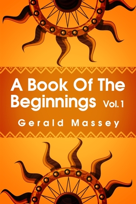 A Book of the Beginnings Volume 1: Concerning an attempt to recover and reconstitute the lost origines of the myths and mysteries, types and symbols, - Gerald Massey