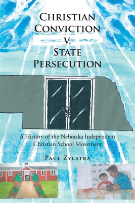 Christian Conviction v. State Persecution: A History of the Nebraska Independent Christian School Movement - Paul Zylstra
