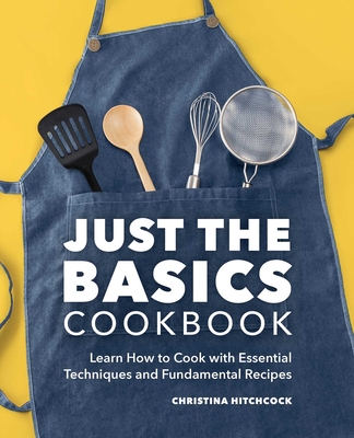 Just the Basics Cookbook: Learn How to Cook with Essential Techniques and Fundamental Recipes - Christina Hitchcock
