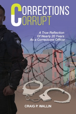 Corrections Corrupt: A True Reflection of Nearly 20 Years as a Corrections Officer - Craig P. Wallin