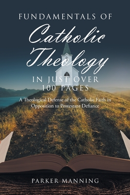 Fundamentals of Catholic Theology in Just Over 100 Pages: A Theological Defense of the Catholic Faith in Opposition to Protestant Defiance - Parker Manning