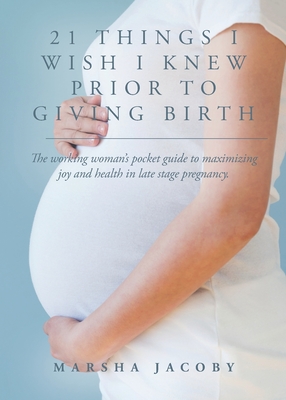 21 Things I Wish I Knew Prior to Giving Birth: The working woman's pocket guide to maximizing joy and health in late stage pregnancy. - Marsha Jacoby