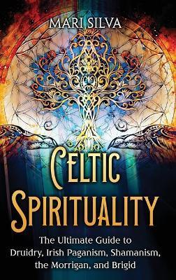 Celtic Spirituality: The Ultimate Guide to Druidry, Irish Paganism, Shamanism, the Morrigan, and Brigid - Mari Silva